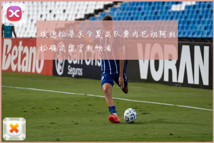 埃德松寻求今夏离队费内巴切阿利松确定留守利物浦