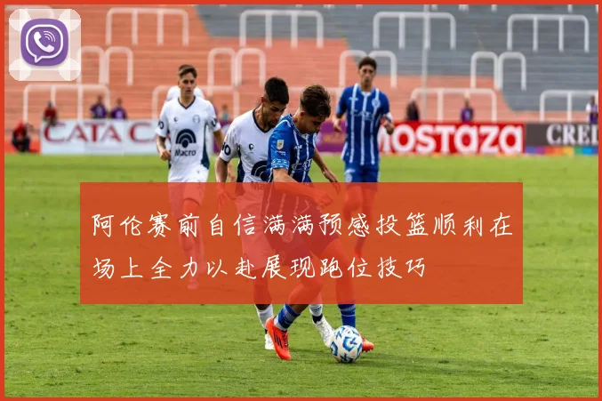 阿伦赛前自信满满预感投篮顺利在场上全力以赴展现跑位技巧
