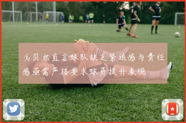 戈贝尔直言球队缺乏紧迫感与责任感亟需严格要求球员提升表现