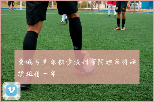 曼城与里尔初步谈判布阿迪或将延续租借一年