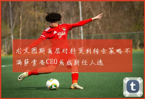 尤文图斯高层对科莫利转会策略不满萨索洛CEO或成新任人选