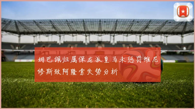 姆巴佩归属保龙派皇马未惩罚维尼修斯致阿隆索失势分析