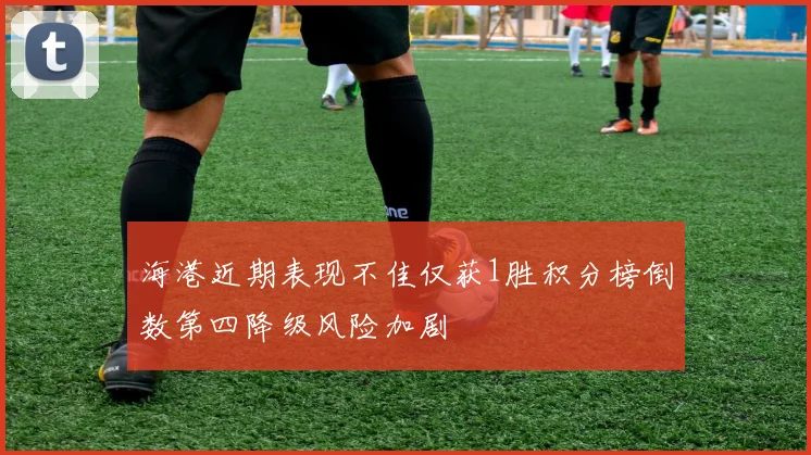 海港近期表现不佳仅获1胜积分榜倒数第四降级风险加剧