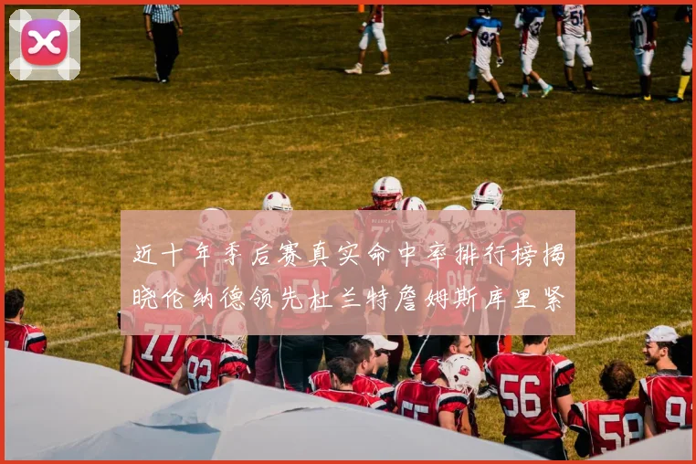 近十年季后赛真实命中率排行榜揭晓伦纳德领先杜兰特詹姆斯库里紧随其后
