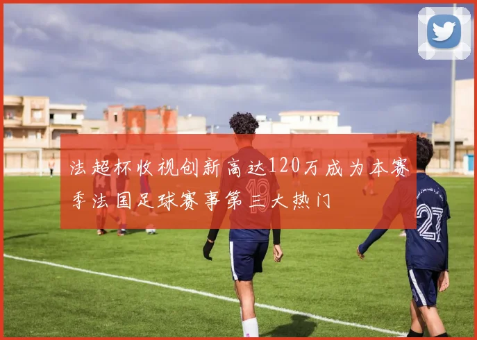 法超杯收视创新高达120万成为本赛季法国足球赛事第三大热门