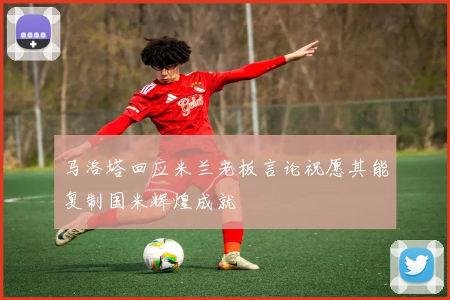 马洛塔回应米兰老板言论祝愿其能复制国米辉煌成就