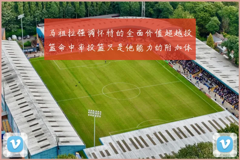 马祖拉强调怀特的全面价值超越投篮命中率投篮只是他能力的附加体现