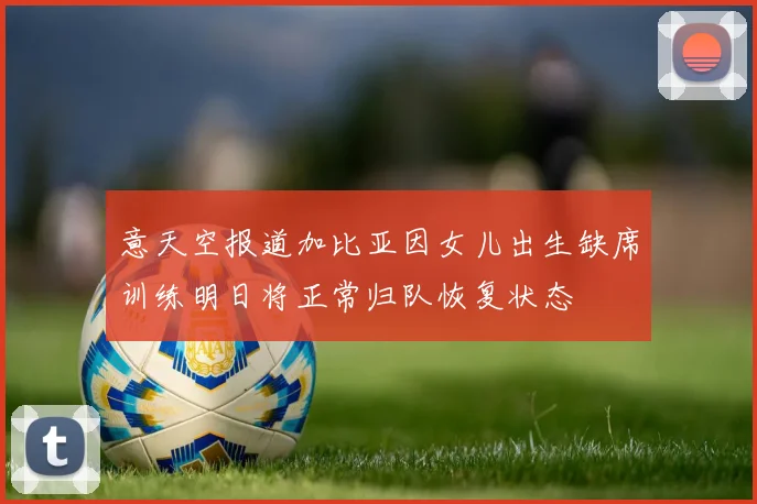 意天空报道加比亚因女儿出生缺席训练明日将正常归队恢复状态