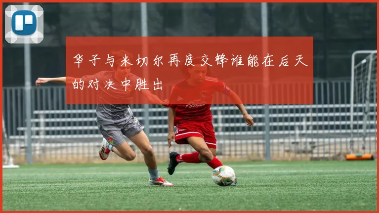 华子与米切尔再度交锋谁能在后天的对决中胜出