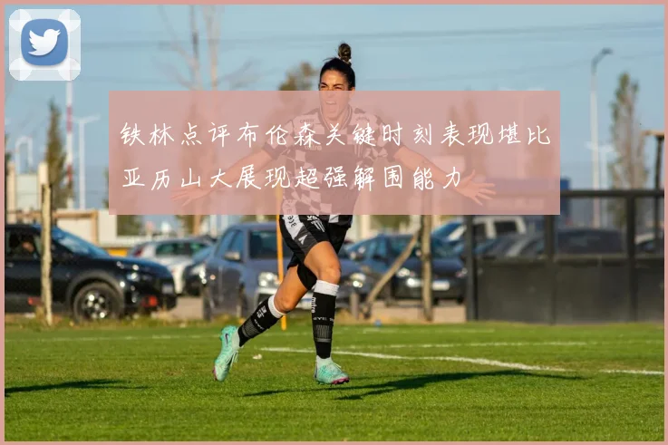 铁林点评布伦森关键时刻表现堪比亚历山大展现超强解围能力