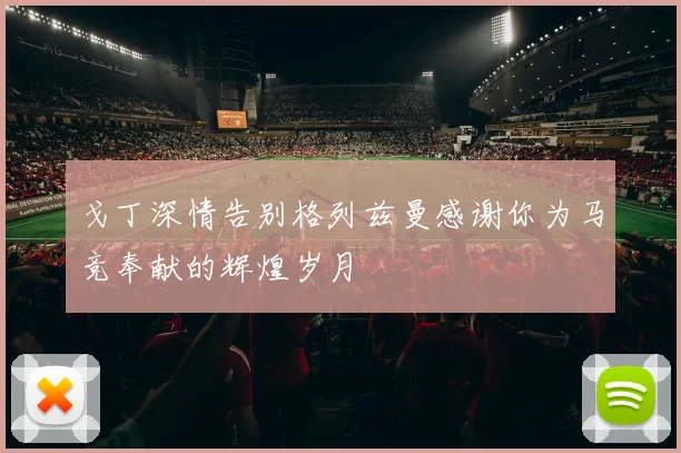 戈丁深情告别格列兹曼感谢你为马竞奉献的辉煌岁月