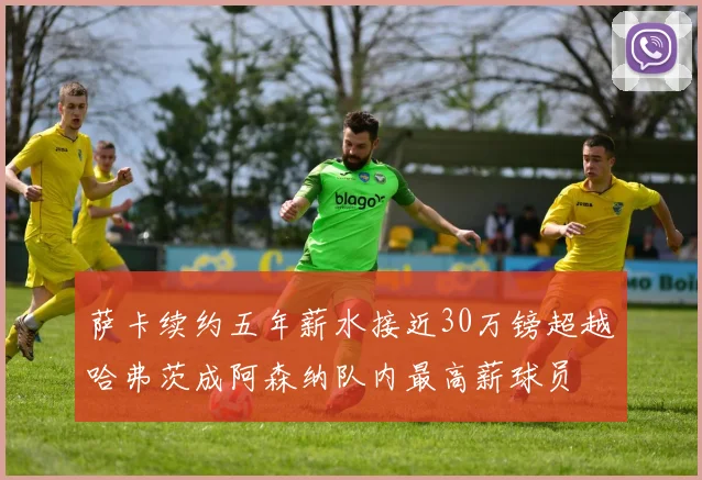 萨卡续约五年薪水接近30万镑超越哈弗茨成阿森纳队内最高薪球员