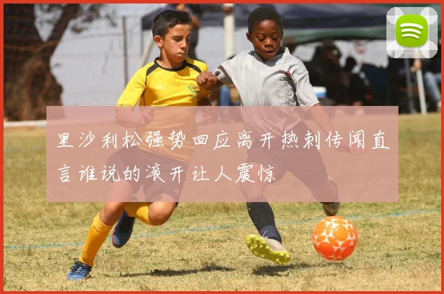 里沙利松强势回应离开热刺传闻直言谁说的滚开让人震惊