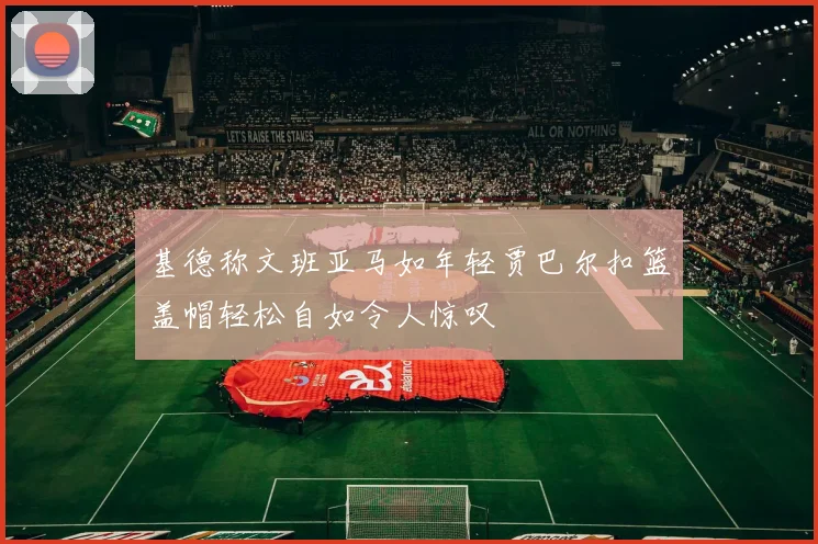 基德称文班亚马如年轻贾巴尔扣篮盖帽轻松自如令人惊叹