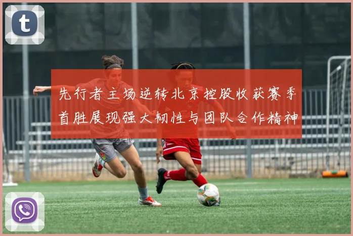 先行者主场逆转北京控股收获赛季首胜展现强大韧性与团队合作精神