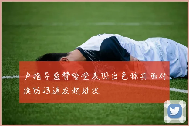 卢指导盛赞哈登表现出色称其面对换防迅速发起进攻