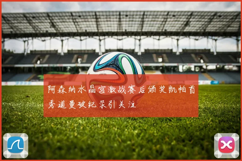 阿森纳水晶宫激战赛后颁奖凯帕首秀道曼破纪录引关注