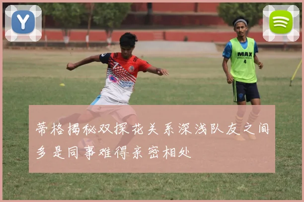 蒂格揭秘双探花关系深浅队友之间多是同事难得亲密相处