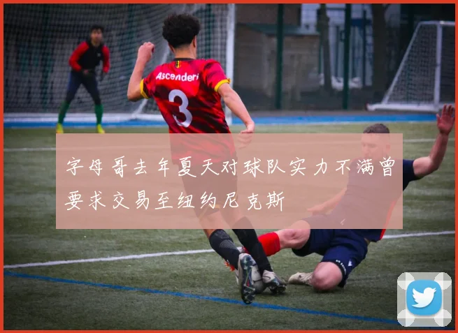 字母哥去年夏天对球队实力不满曾要求交易至纽约尼克斯