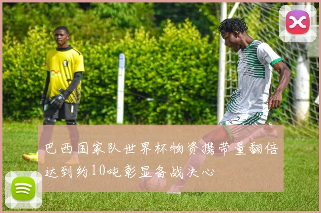 巴西国家队世界杯物资携带量翻倍达到约10吨彰显备战决心