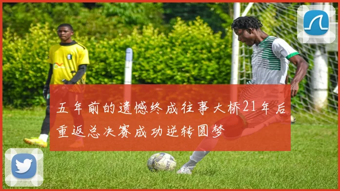 五年前的遗憾终成往事大桥21年后重返总决赛成功逆转圆梦