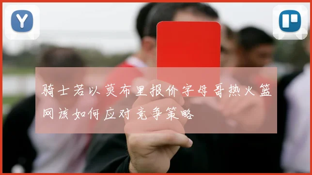 骑士若以莫布里报价字母哥热火篮网该如何应对竞争策略