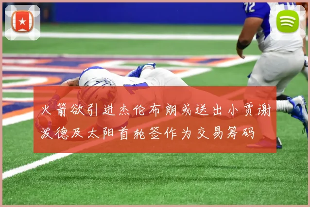 火箭欲引进杰伦布朗或送出小贾谢泼德及太阳首轮签作为交易筹码