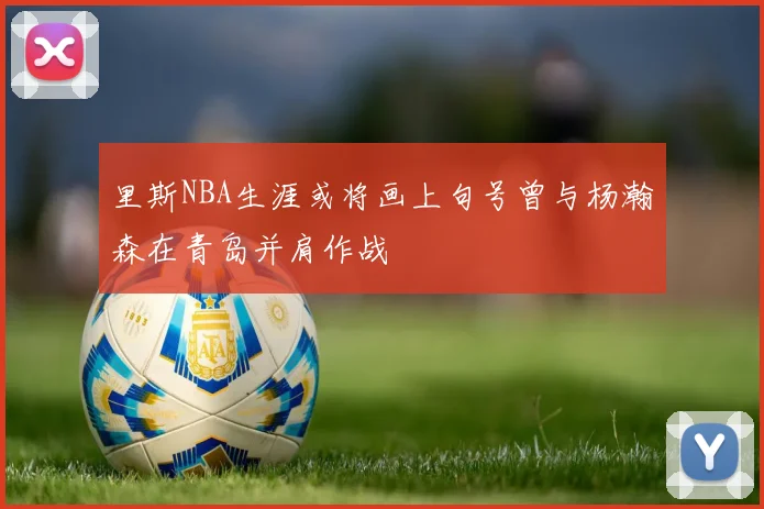 里斯NBA生涯或将画上句号曾与杨瀚森在青岛并肩作战