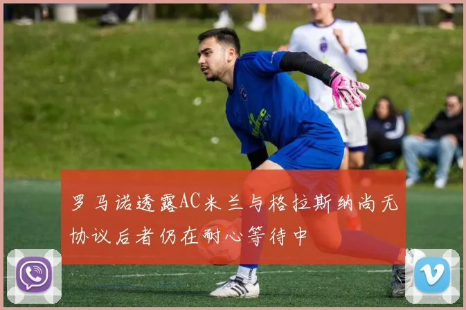 罗马诺透露AC米兰与格拉斯纳尚无协议后者仍在耐心等待中